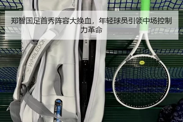 郑智国足首秀阵容大换血，年轻球员引领中场控制力革命