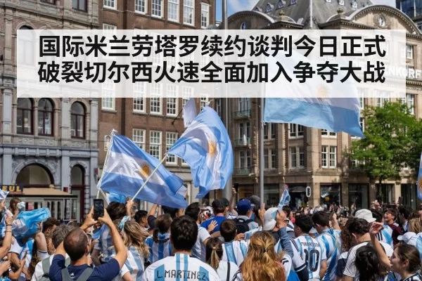国际米兰劳塔罗续约谈判今日正式破裂切尔西火速全面加入争夺大战