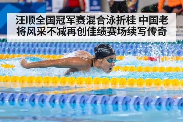 汪顺全国冠军赛混合泳折桂 中国老将风采不减再创佳绩赛场续写传奇