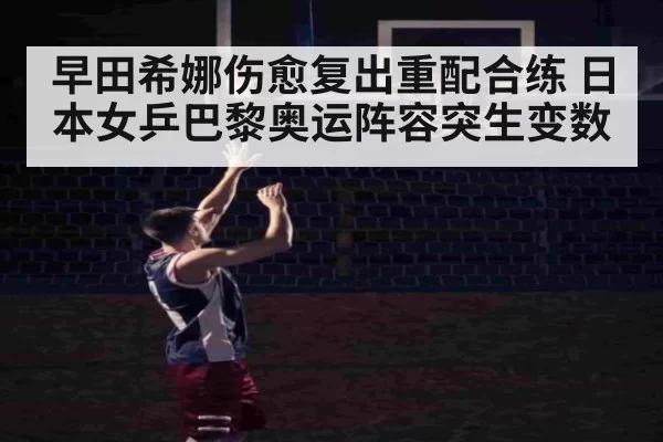 早田希娜伤愈复出重配合练 日本女乒巴黎奥运阵容突生变数