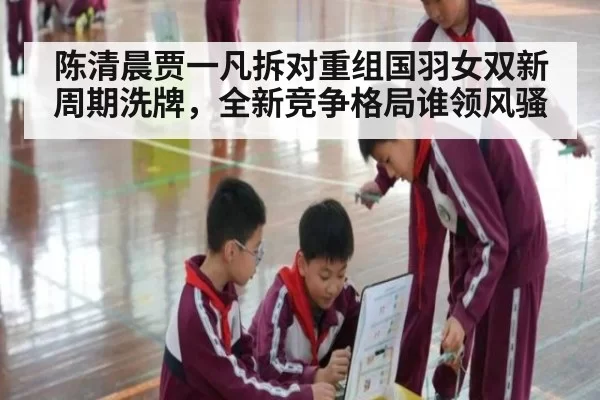 陈清晨贾一凡拆对重组国羽女双新周期洗牌,全新竞争格局谁领风骚
