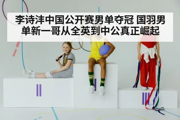 李诗沣中国公开赛男单夺冠 国羽男单新一哥从全英到中公真正崛起