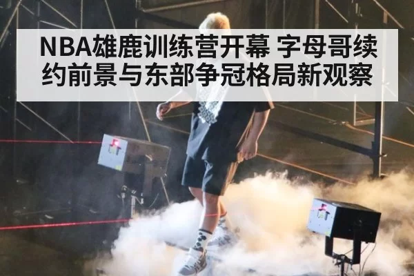 NBA雄鹿训练营开幕 字母哥续约前景与东部争冠格局新观察